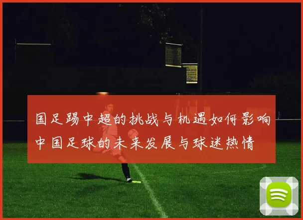 国足踢中超的挑战与机遇如何影响中国足球的未来发展与球迷热情