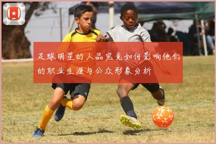 足球明星的人品究竟如何影响他们的职业生涯与公众形象分析