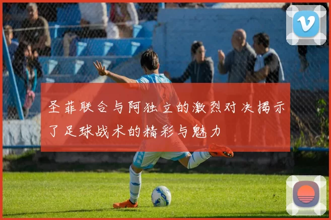 圣菲联合与阿独立的激烈对决揭示了足球战术的精彩与魅力