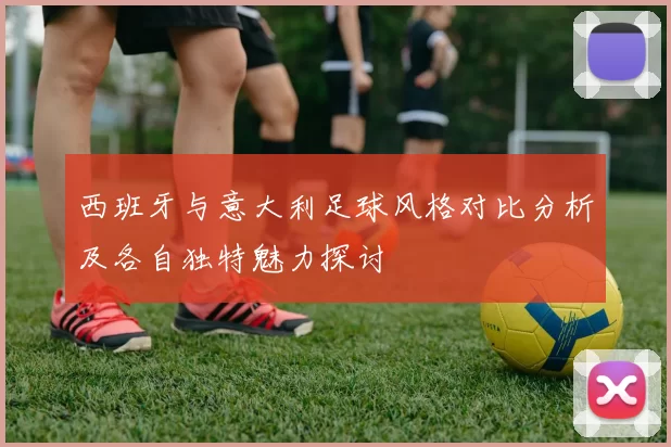 西班牙与意大利足球风格对比分析及各自独特魅力探讨