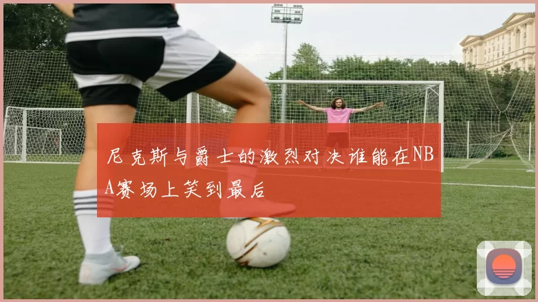 尼克斯与爵士的激烈对决谁能在NBA赛场上笑到最后