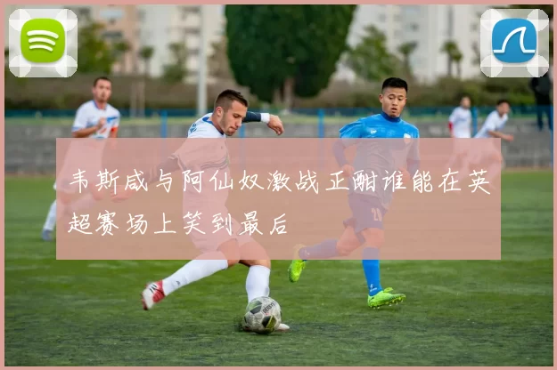 韦斯咸与阿仙奴激战正酣谁能在英超赛场上笑到最后