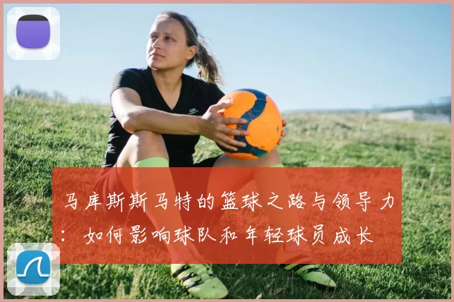 马库斯斯马特的篮球之路与领导力：如何影响球队和年轻球员成长